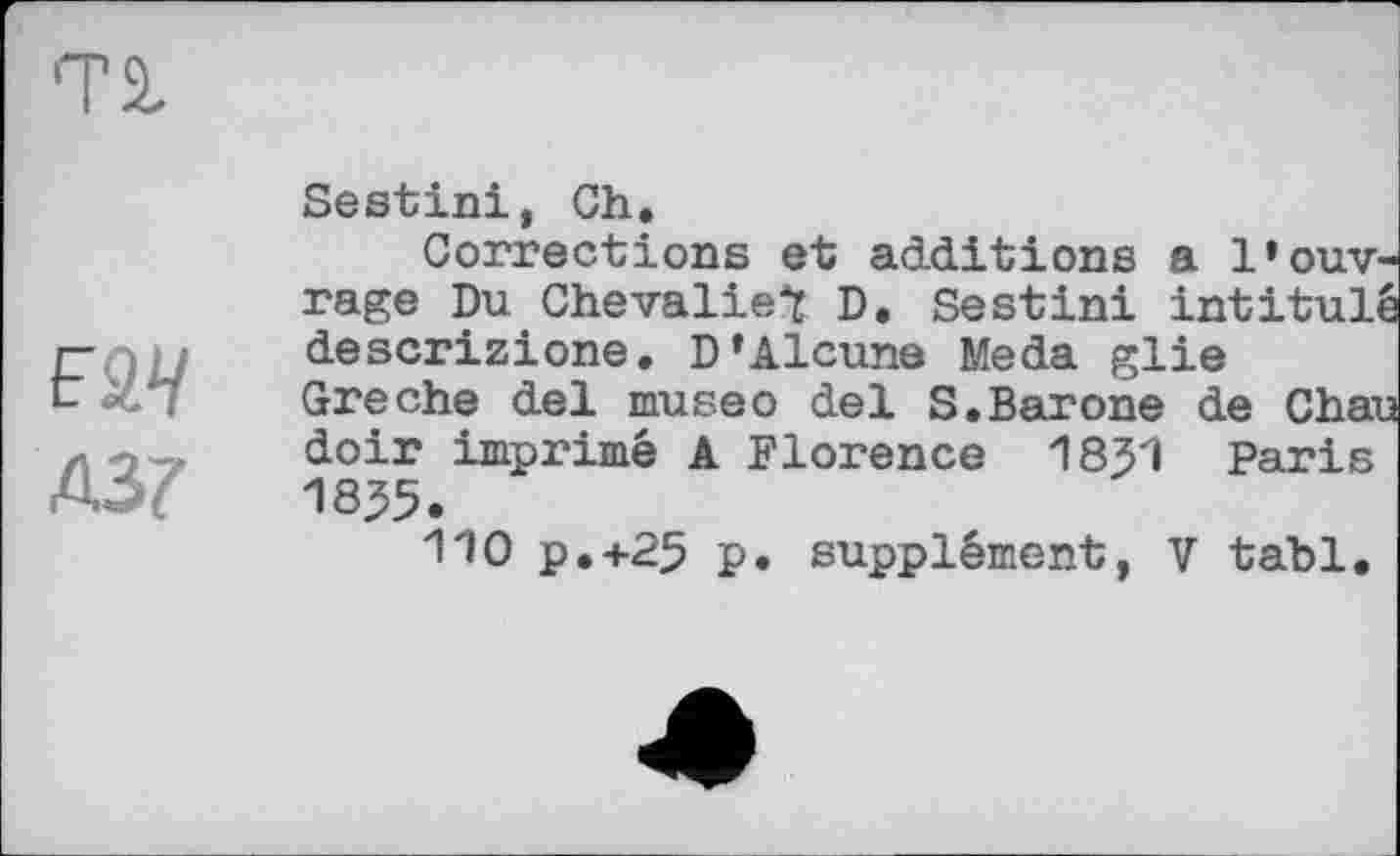 ﻿TS,
F2V
Д37
Sestini, Ch.
Corrections et additions a l’ouvrage Du Chevaliet D. Sestini intitulé descrizione. D’Alcune Meda glie Greche del museо del S.Barone de Chau doir imprimé A Florence 1831 Paris 18^5.
110 P.+25 p. supplément, V tabl.